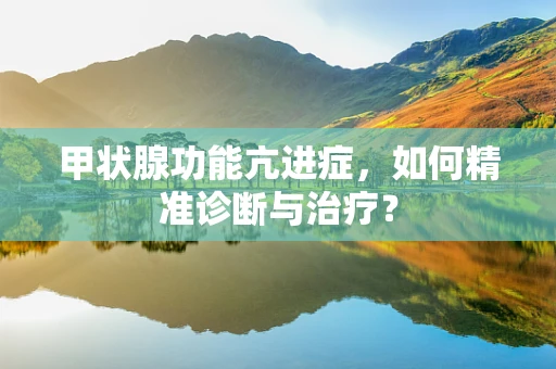 甲状腺功能亢进症，如何精准诊断与治疗？