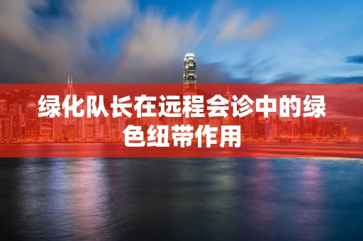 绿化队长在远程会诊中的绿色纽带作用