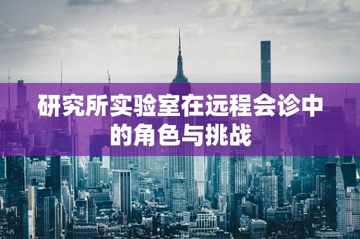研究所实验室在远程会诊中的角色与挑战