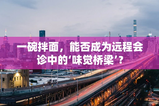 一碗拌面，能否成为远程会诊中的‘味觉桥梁’？