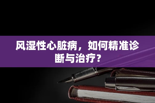 风湿性心脏病，如何精准诊断与治疗？