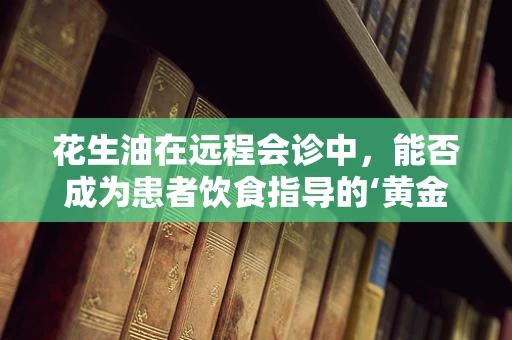 花生油在远程会诊中，能否成为患者饮食指导的‘黄金油’？