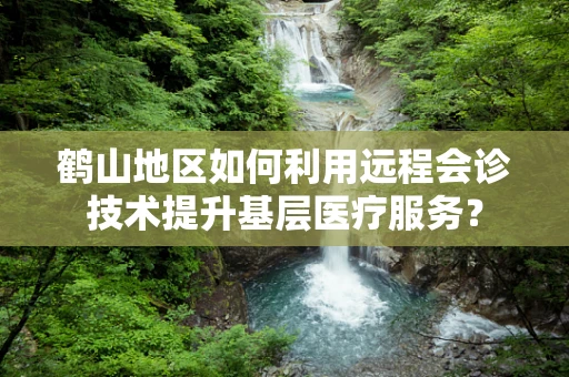 鹤山地区如何利用远程会诊技术提升基层医疗服务？