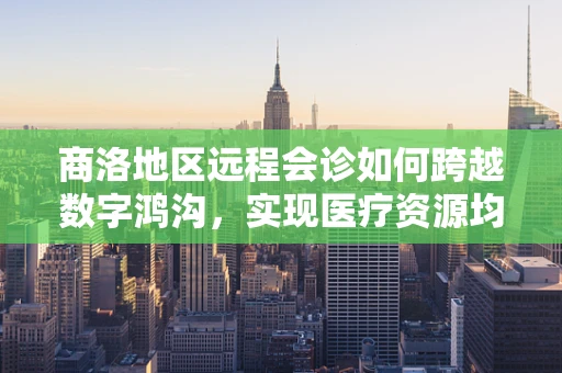 商洛地区远程会诊如何跨越数字鸿沟，实现医疗资源均衡？