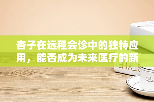 杏子在远程会诊中的独特应用，能否成为未来医疗的新‘视’角？