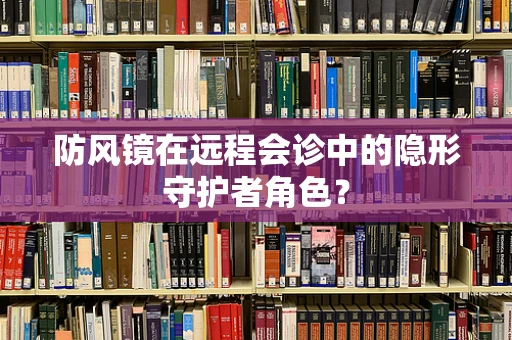防风镜在远程会诊中的隐形守护者角色？
