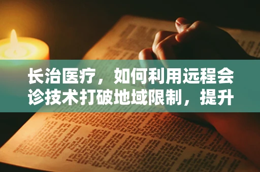 长治医疗，如何利用远程会诊技术打破地域限制，提升基层医疗服务？