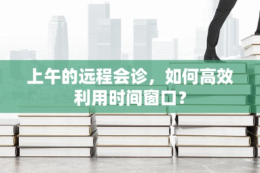上午的远程会诊，如何高效利用时间窗口？