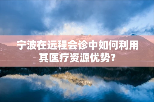 宁波在远程会诊中如何利用其医疗资源优势？