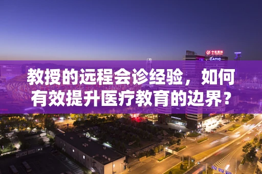 教授的远程会诊经验，如何有效提升医疗教育的边界？