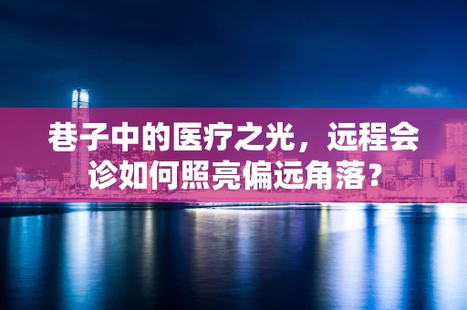 巷子中的医疗之光，远程会诊如何照亮偏远角落？