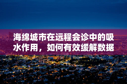 海绵城市在远程会诊中的吸水作用，如何有效缓解数据洪流？