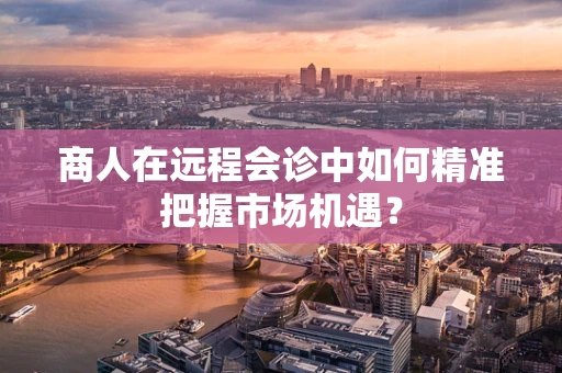 商人在远程会诊中如何精准把握市场机遇？