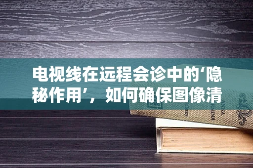 电视线在远程会诊中的‘隐秘作用’，如何确保图像清晰无损？