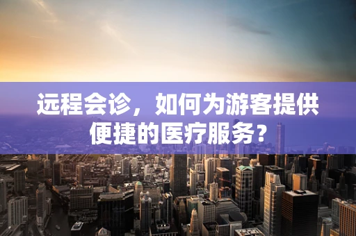 远程会诊，如何为游客提供便捷的医疗服务？