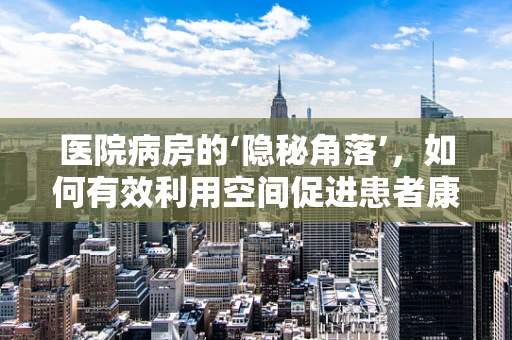 医院病房的‘隐秘角落’，如何有效利用空间促进患者康复？