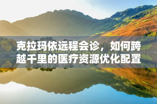 克拉玛依远程会诊，如何跨越千里的医疗资源优化配置？