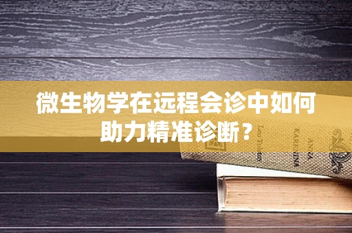 微生物学在远程会诊中如何助力精准诊断？