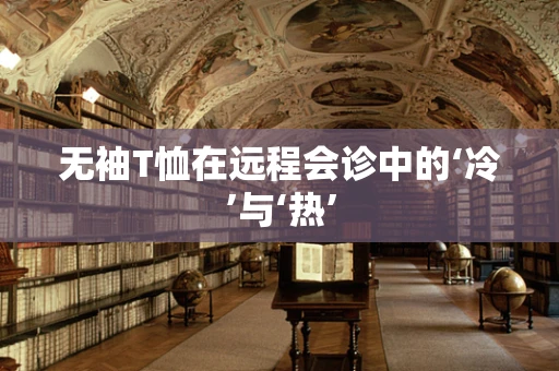 无袖T恤在远程会诊中的‘冷’与‘热’