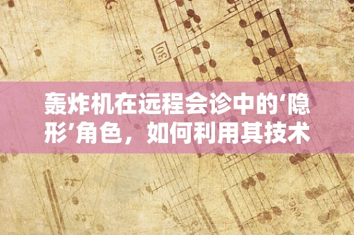 轰炸机在远程会诊中的‘隐形’角色，如何利用其技术优势提升医疗协作效率？