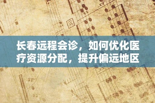 长春远程会诊，如何优化医疗资源分配，提升偏远地区医疗服务？
