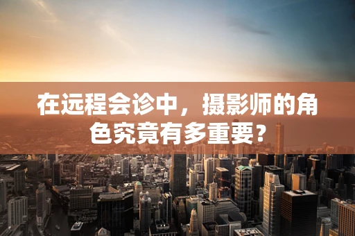 在远程会诊中，摄影师的角色究竟有多重要？