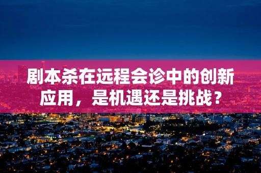 剧本杀在远程会诊中的创新应用，是机遇还是挑战？