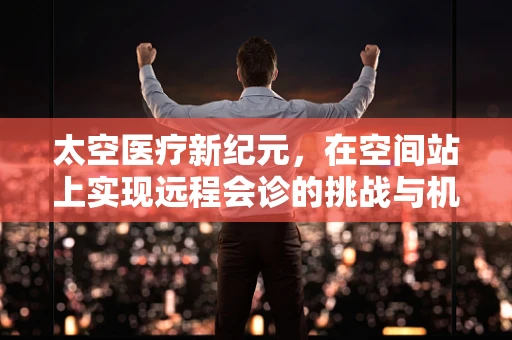 太空医疗新纪元，在空间站上实现远程会诊的挑战与机遇