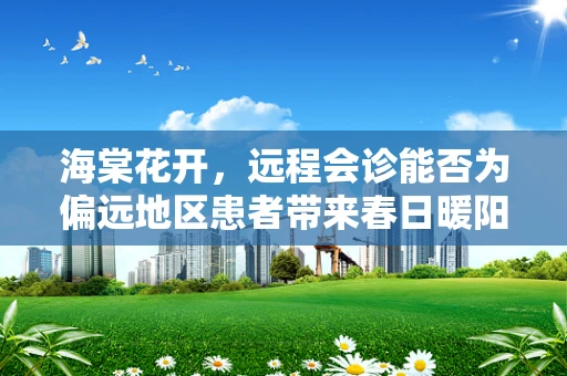 海棠花开，远程会诊能否为偏远地区患者带来春日暖阳？