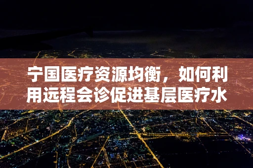 宁国医疗资源均衡，如何利用远程会诊促进基层医疗水平提升？