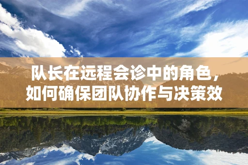 队长在远程会诊中的角色，如何确保团队协作与决策效率？