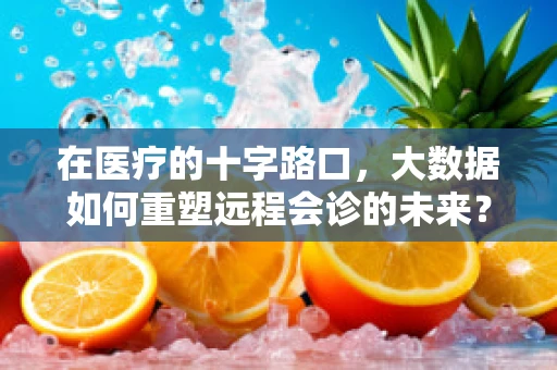 在医疗的十字路口，大数据如何重塑远程会诊的未来？