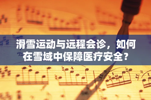 滑雪运动与远程会诊，如何在雪域中保障医疗安全？