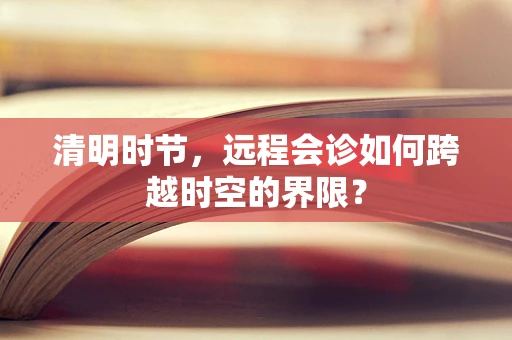 清明时节，远程会诊如何跨越时空的界限？