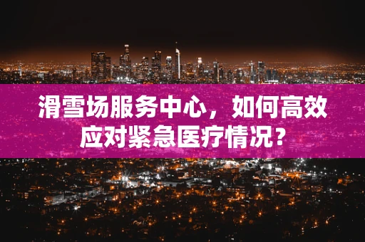 滑雪场服务中心，如何高效应对紧急医疗情况？
