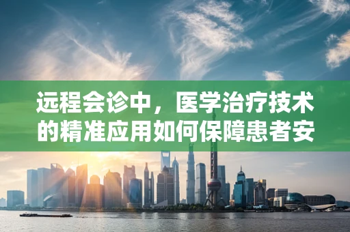 远程会诊中，医学治疗技术的精准应用如何保障患者安全？