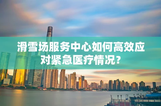 滑雪场服务中心如何高效应对紧急医疗情况？