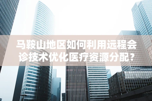 马鞍山地区如何利用远程会诊技术优化医疗资源分配？