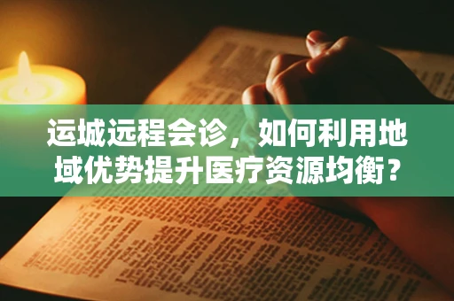 运城远程会诊，如何利用地域优势提升医疗资源均衡？