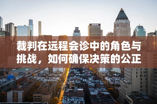 裁判在远程会诊中的角色与挑战，如何确保决策的公正与高效？