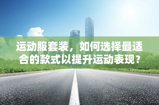 运动服套装，如何选择最适合的款式以提升运动表现？