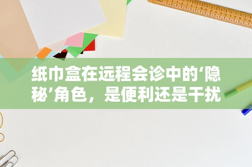 纸巾盒在远程会诊中的‘隐秘’角色，是便利还是干扰？