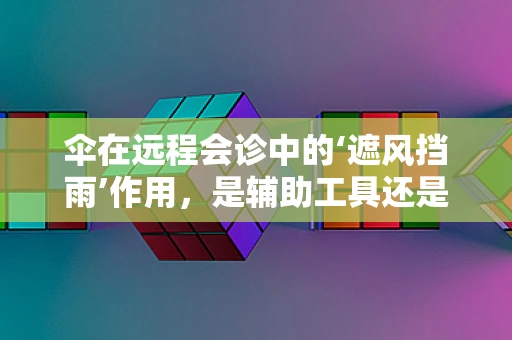 伞在远程会诊中的‘遮风挡雨’作用，是辅助工具还是更多？