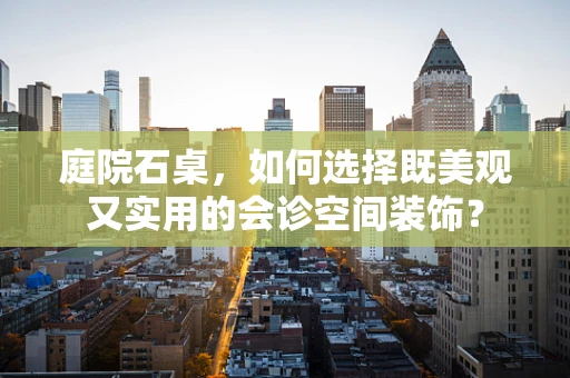 庭院石桌，如何选择既美观又实用的会诊空间装饰？