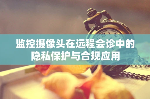 监控摄像头在远程会诊中的隐私保护与合规应用