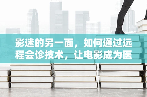 影迷的另一面，如何通过远程会诊技术，让电影成为医疗的桥梁？