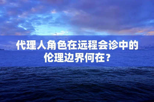 代理人角色在远程会诊中的伦理边界何在？