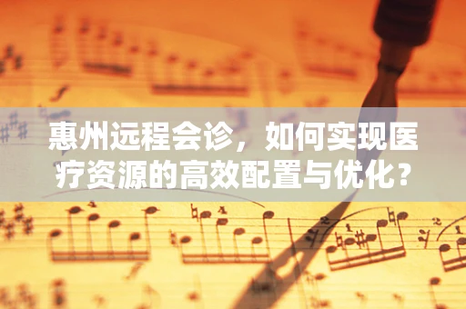 惠州远程会诊，如何实现医疗资源的高效配置与优化？