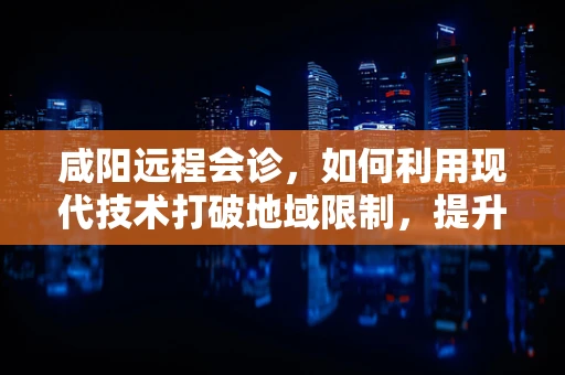 咸阳远程会诊，如何利用现代技术打破地域限制，提升医疗服务质量？