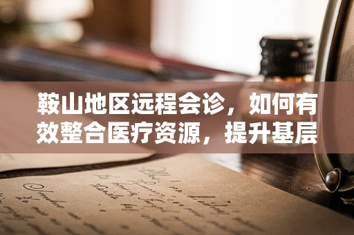 鞍山地区远程会诊，如何有效整合医疗资源，提升基层医疗服务质量？